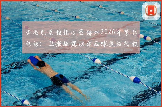 查洛巴度假错过图赫尔2026年紧急电话:卫报披露切尔西球星纽约假期内幕,未来去向引猜测