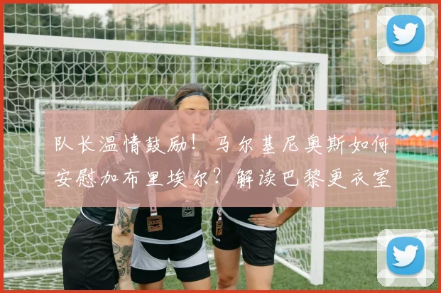 队长温情鼓励！马尔基尼奥斯如何安慰加布里埃尔？解读巴黎更衣室团结与2026世界杯巴西防线展望