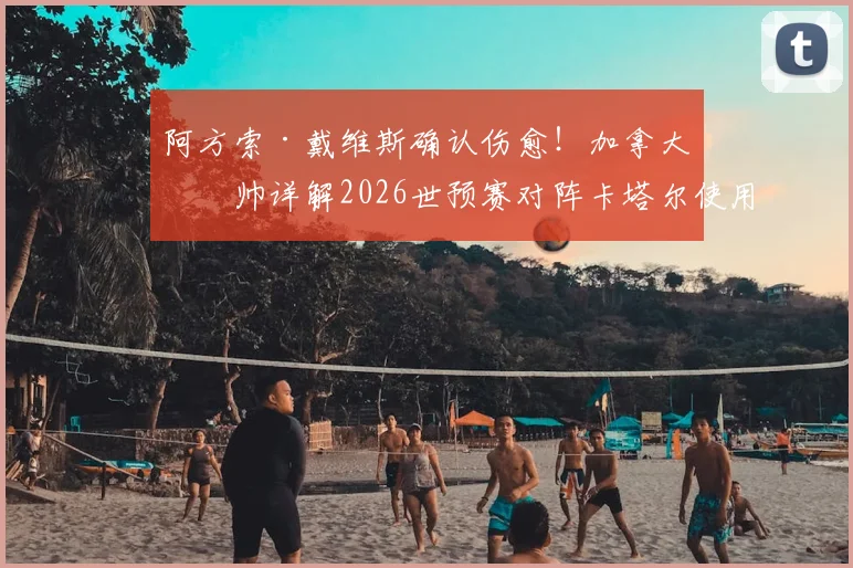 阿方索·戴维斯确认伤愈!加拿大主帅详解2026世预赛对阵卡塔尔使用计划,球迷必看要点解析