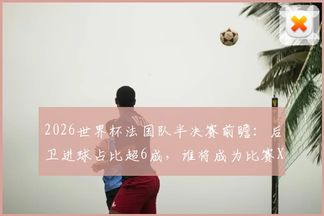 2026世界杯法国队半决赛前瞻：后卫进球占比超6成，谁将成为比赛X因素？附后卫进球数据分析