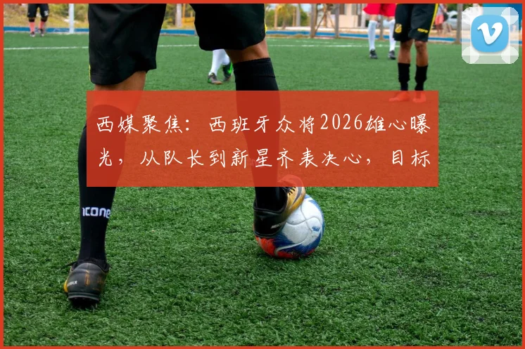西媒聚焦:西班牙众将2026雄心曝光,从队长到新星齐表决心,目标直指冠军奖杯