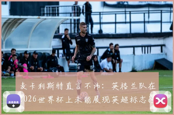麦卡利斯特直言不讳：英格兰队在2026世界杯上未能展现英超标志性快节奏，原因分析与战术反思