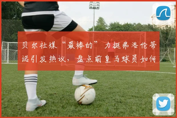 贝尔社媒“最棒的”力挺弗洛伦蒂诺引发热议,盘点前皇马球员如何站队表态