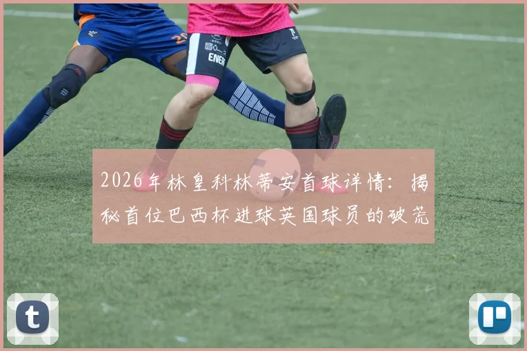 2026年林皇科林蒂安首球详情:揭秘首位巴西杯进球英国球员的破荒时刻与赛季表现
