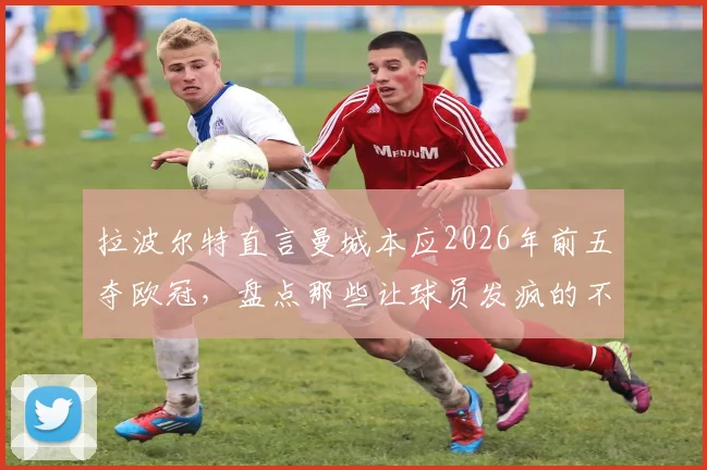 拉波尔特直言曼城本应2026年前五夺欧冠，盘点那些让球员发疯的不公判罚与争议时刻