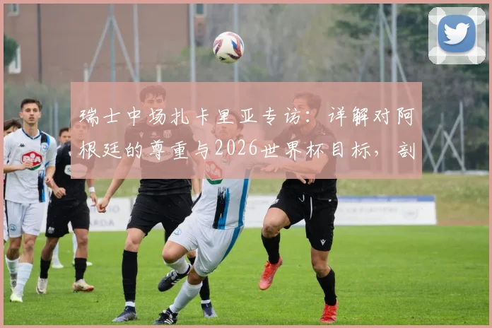 瑞士中场扎卡里亚专访：详解对阿根廷的尊重与2026世界杯目标，剖析其中场角色与球队历史雄心