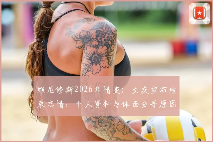 维尼修斯2026年情变：女友宣布结束恋情，个人资料与体面分手原因深度探讨