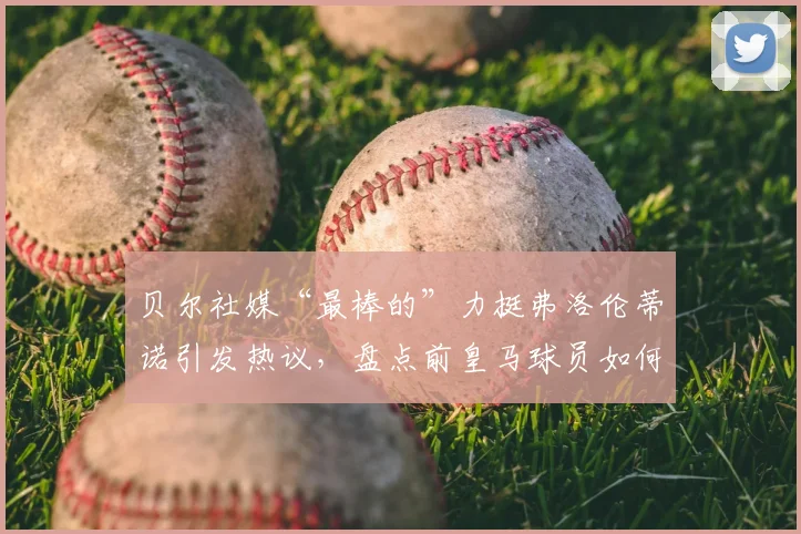 贝尔社媒“最棒的”力挺弗洛伦蒂诺引发热议，盘点前皇马球员如何站队表态