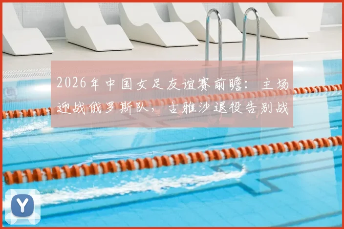 2026年中国女足友谊赛前瞻:主场迎战俄罗斯队,古雅沙退役告别战,附10场不败历史战绩深度回顾