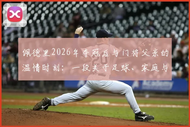 佩德里2026年夺冠后与门将父亲的温情时刻:一段关于足球、家庭与承诺的父子点球游戏