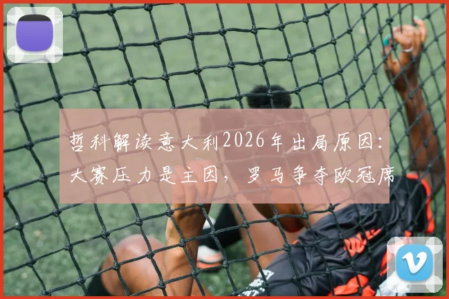 哲科解读意大利2026年出局原因：大赛压力是主因，罗马争夺欧冠席位前景分析