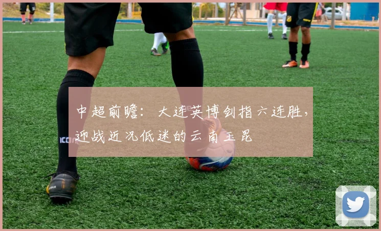中超前瞻：大连英博剑指六连胜，迎战近况低迷的云南玉昆