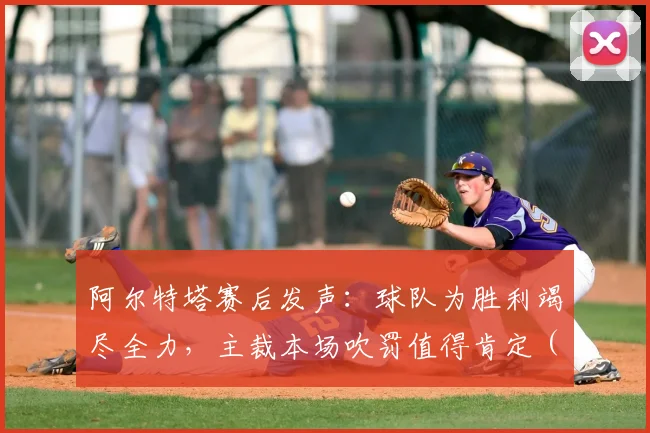 阿尔特塔赛后发声:球队为胜利竭尽全力,主裁本场吹罚值得肯定(2026赛季英超焦点战)