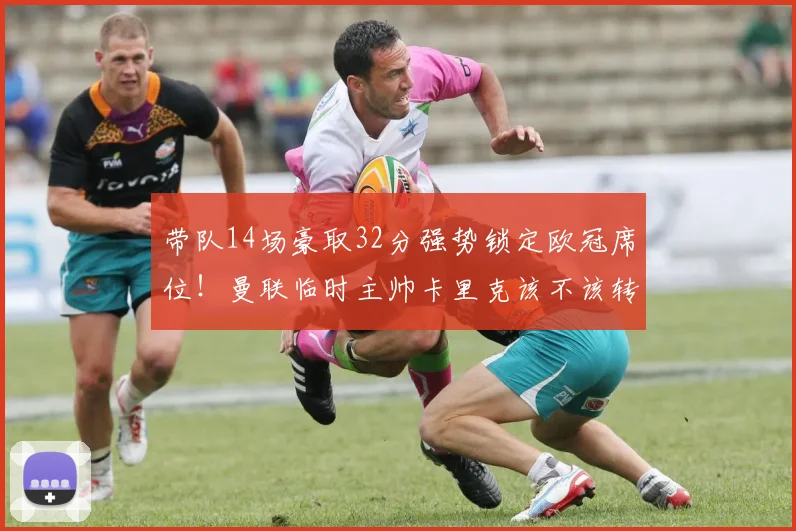 带队14场豪取32分强势锁定欧冠席位！曼联临时主帅卡里克该不该转正？深度分析其执教前景