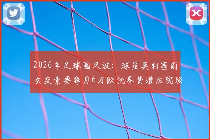 2026年足球圈风波:球星奥利塞前女友索要每月6万欧抚养费遭法院驳回,抚养费标准引热议