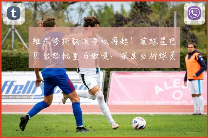 维尼修斯翻滚争议再起!前球星巴贝尔怒批皇马傲慢,深度分析球员倒地动作真相