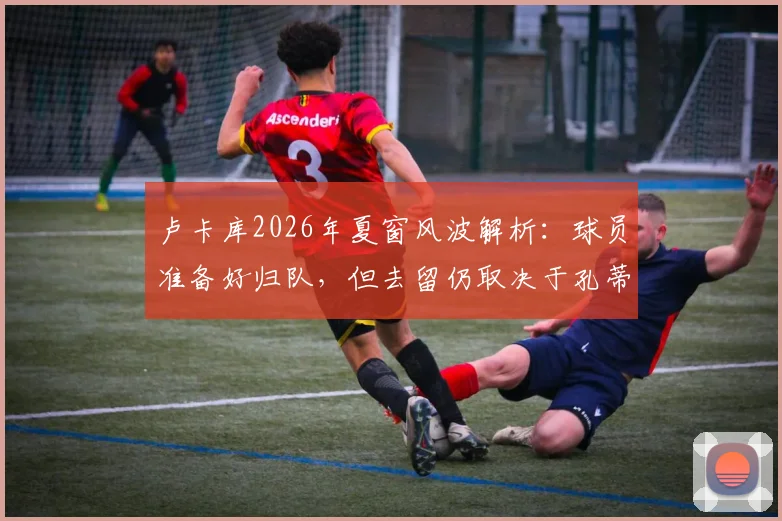 卢卡库2026年夏窗风波解析:球员准备好归队,但去留仍取决于孔蒂与德劳伦蒂斯