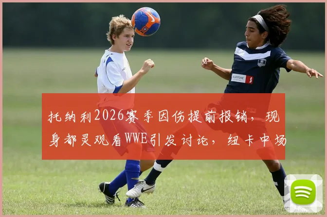 托纳利2026赛季因伤提前报销,现身都灵观看WWE引发讨论,纽卡中场核心未来成疑