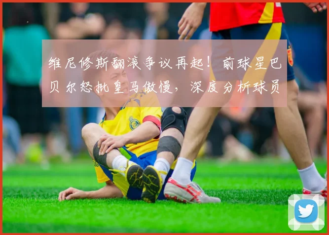 维尼修斯翻滚争议再起！前球星巴贝尔怒批皇马傲慢，深度分析球员倒地动作真相