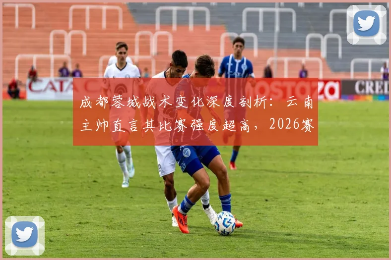 成都蓉城战术变化深度剖析:云南主帅直言其比赛强度超高,2026赛季中超战术博弈新看点