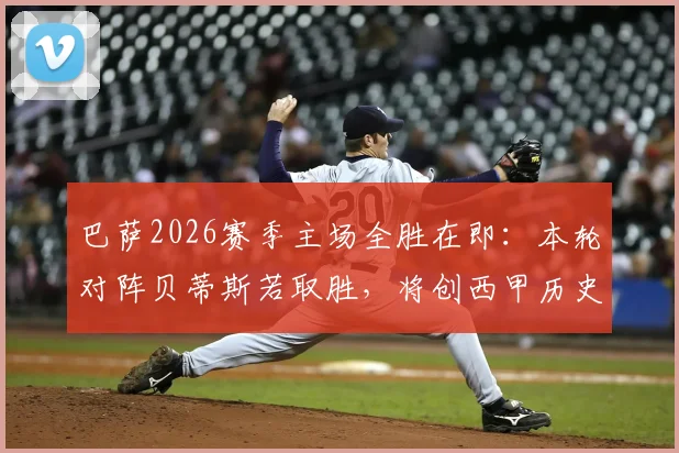 巴萨2026赛季主场全胜在即：本轮对阵贝蒂斯若取胜，将创西甲历史首支单赛季主场全胜球队纪录