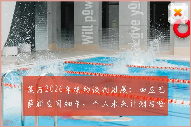 莱万2026年续约谈判进展：回应巴萨新合同细节，个人未来计划与哈维离开影响分析