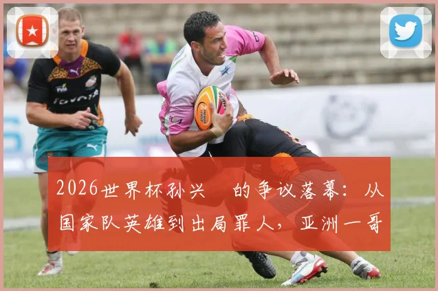 2026世界杯孙兴慜的争议落幕：从国家队英雄到出局罪人，亚洲一哥的告别之战全解析