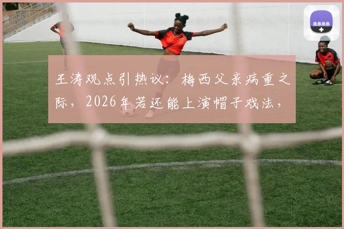 王涛观点引热议：梅西父亲病重之际，2026年若还能上演帽子戏法，能否奠定其球王地位？
