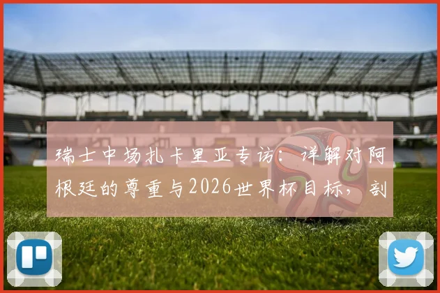 瑞士中场扎卡里亚专访:详解对阿根廷的尊重与2026世界杯目标,剖析其中场角色与球队历史雄心