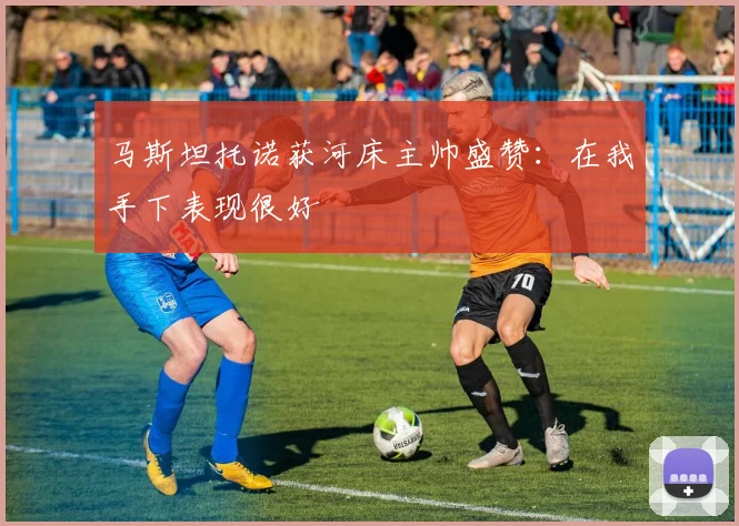 马斯坦托诺获河床主帅盛赞：在我手下表现很好