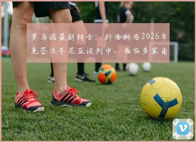 罗马诺最新转会：科洛科洛2026年免签沃齐尼亚谈判中，面临多家南美俱乐部竞争，球员去向分析