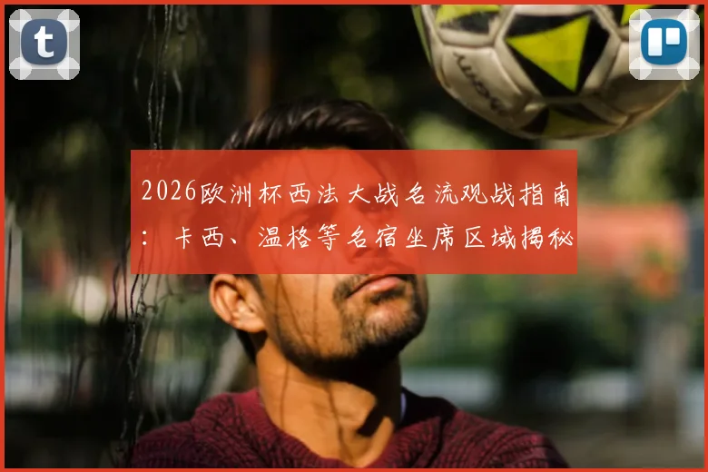2026欧洲杯西法大战名流观战指南：卡西、温格等名宿坐席区域揭秘，附现场同框图与观赛攻略