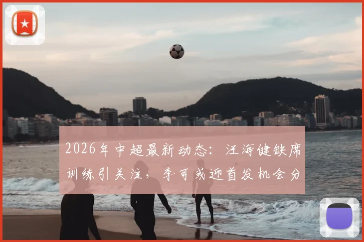 2026年中超最新动态:汪海健缺席训练引关注,李可或迎首发机会分析