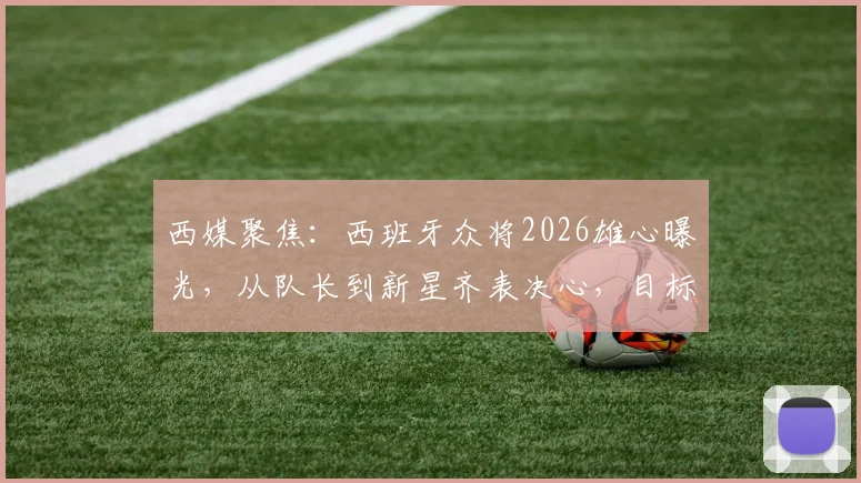 西媒聚焦：西班牙众将2026雄心曝光，从队长到新星齐表决心，目标直指冠军奖杯