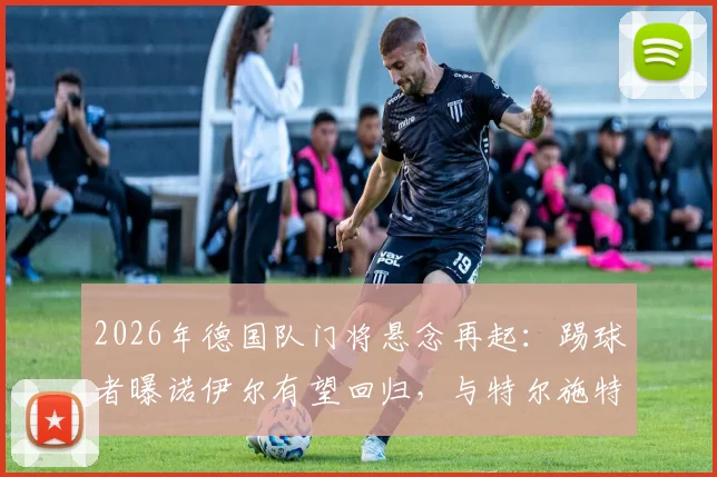 2026年德国队门将悬念再起:踢球者曝诺伊尔有望回归,与特尔施特根竞争主力位置前瞻