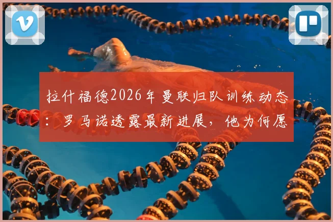 拉什福德2026年曼联归队训练动态:罗马诺透露最新进展,他为何愿意重启红魔生涯?