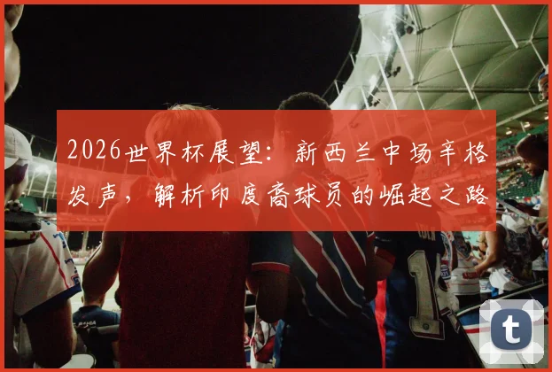 2026世界杯展望：新西兰中场辛格发声，解析印度裔球员的崛起之路与未来挑战