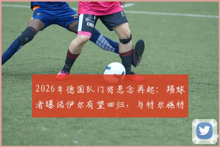 2026年德国队门将悬念再起：踢球者曝诺伊尔有望回归，与特尔施特根竞争主力位置前瞻
