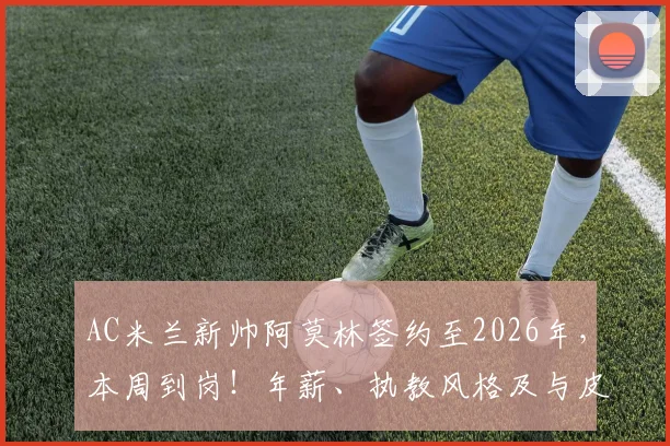 AC米兰新帅阿莫林签约至2026年,本周到岗!年薪、执教风格及与皮奥利对比深度解析