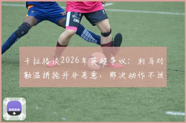 卡拉格谈2026年英超争议：利马对勒温拼抢并非恶意，那次动作不该吃红牌