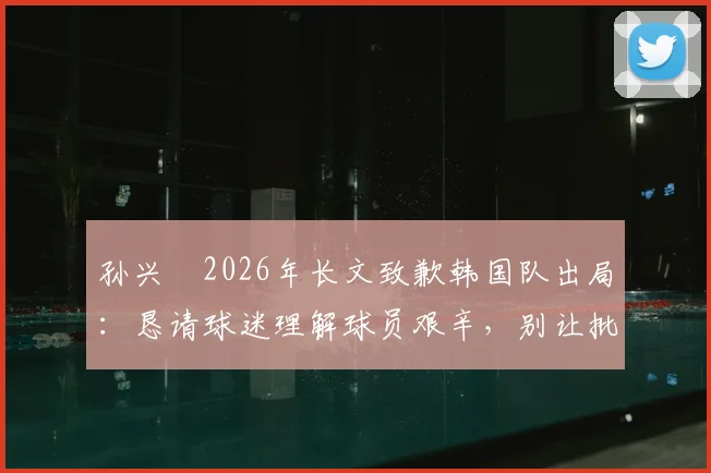 孙兴慜2026年长文致歉韩国队出局:恳请球迷理解球员艰辛,别让批评淹没努力
