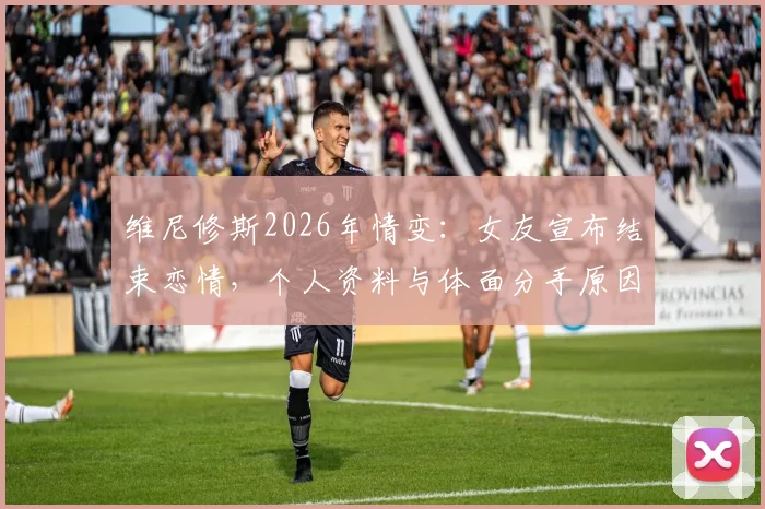 维尼修斯2026年情变：女友宣布结束恋情，个人资料与体面分手原因深度探讨