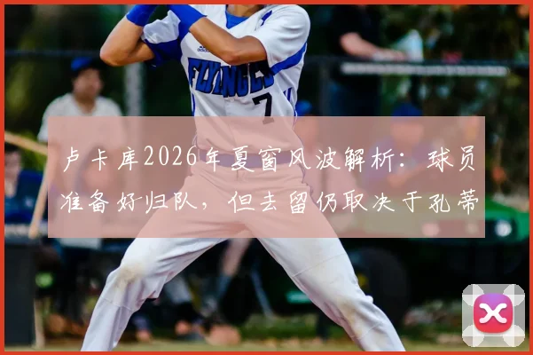 卢卡库2026年夏窗风波解析：球员准备好归队，但去留仍取决于孔蒂与德劳伦蒂斯