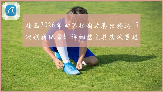 梅西2026年世界杯淘汰赛出场达15次创新纪录！详细盘点其淘汰赛进球与数据，附世界杯历史出场榜单解析
