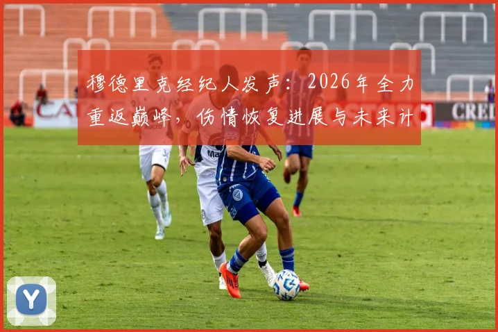 穆德里克经纪人发声：2026年全力重返巅峰，伤情恢复进展与未来计划解读