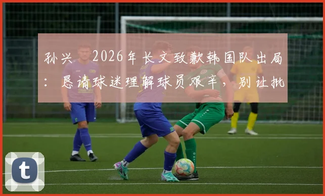 孙兴慜2026年长文致歉韩国队出局：恳请球迷理解球员艰辛，别让批评淹没努力