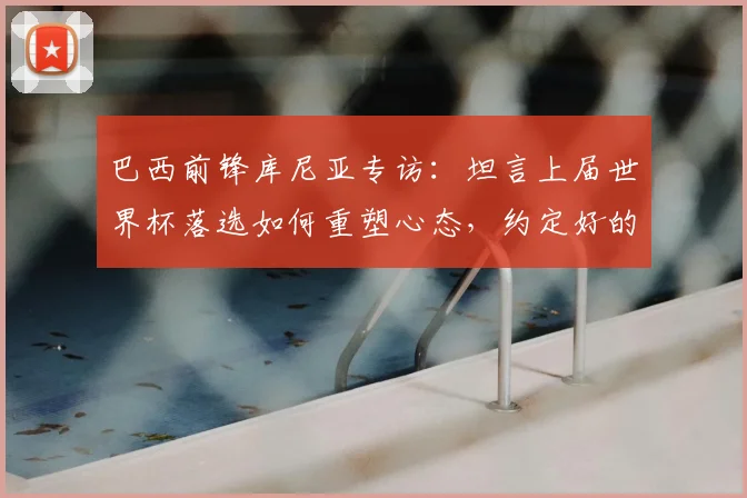 巴西前锋库尼亚专访：坦言上届世界杯落选如何重塑心态，约定好的跳舞庆祝源于对家乡的承诺，展望2026