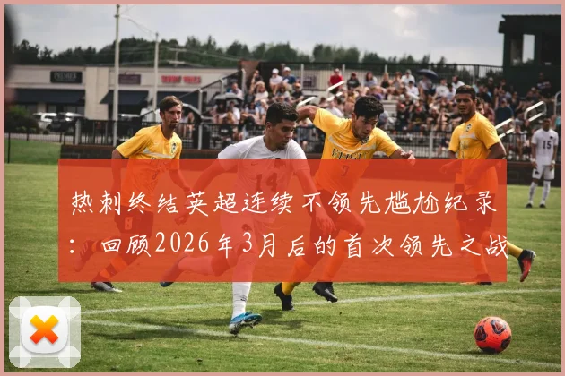 热刺终结英超连续不领先尴尬纪录：回顾2026年3月后的首次领先之战，对手分析与比赛看点