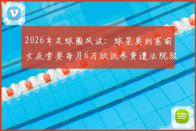 2026年足球圈风波：球星奥利塞前女友索要每月6万欧抚养费遭法院驳回，抚养费标准引热议