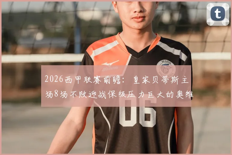 2026西甲联赛前瞻:皇家贝蒂斯主场8场不败迎战保级压力巨大的奥维耶多,客队拿分策略分析